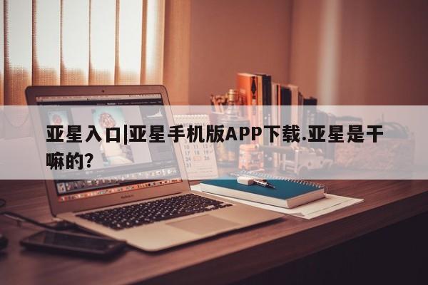 亚星会员开户-会员登陆 亚星开户亚星入口|亚星手机版APP下载.亚星是干嘛的？