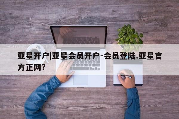 亚星会员开户-会员登陆 亚星开户亚星开户|亚星会员开户-会员登陆.亚星官方正网？