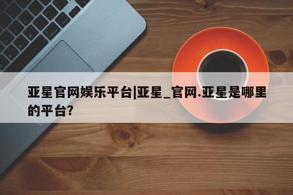 亚星会员开户-会员登陆 亚星开户亚星官网娱乐平台|亚星_官网.亚星是哪里的平台？