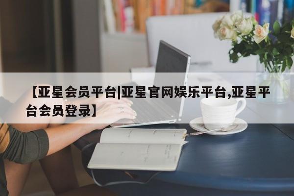 亚星会员开户-会员登陆 亚星开户【亚星会员平台|亚星官网娱乐平台,亚星平台会员登录】