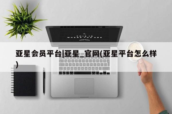 亚星会员开户-会员登陆 亚星开户亚星会员平台|亚星_官网(亚星平台怎么样)