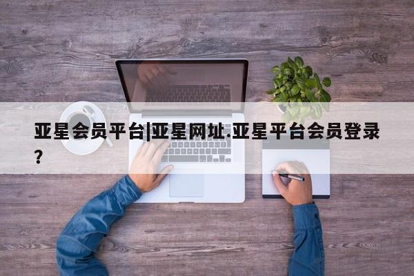 亚星会员开户-会员登陆 亚星开户亚星会员平台|亚星网址.亚星平台会员登录？