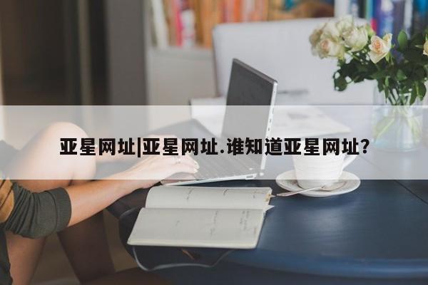 亚星会员开户-会员登陆 亚星开户亚星网址|亚星网址.谁知道亚星网址？