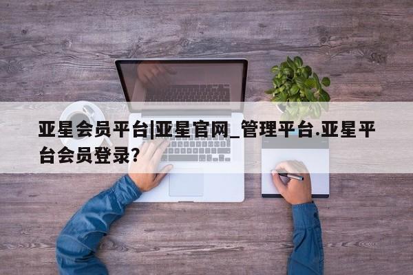 亚星会员开户-会员登陆 亚星开户亚星会员平台|亚星官网_管理平台.亚星平台会员登录？
