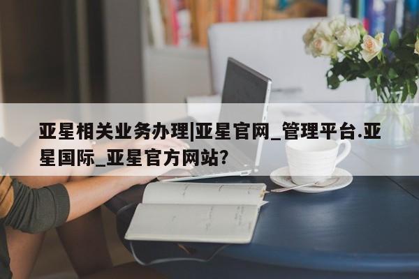亚星相关业务办理|亚星官网_管理平台