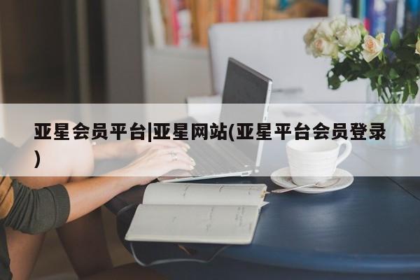 亚星会员开户-会员登陆 亚星开户亚星会员平台|亚星网站(亚星平台会员登录)