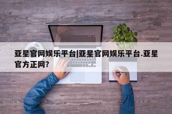 亚星会员开户-会员登陆 亚星开户亚星官网娱乐平台|亚星官网娱乐平台.亚星官方正网？