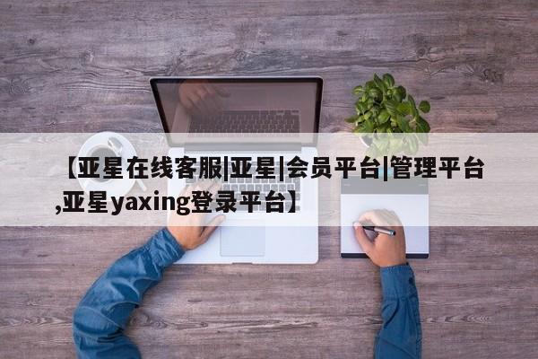 亚星会员开户-会员登陆 亚星开户【亚星在线客服|亚星|会员平台|管理平台,亚星yaxing登录平台】