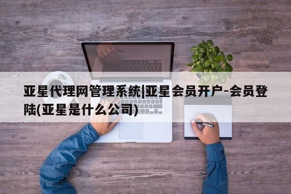 亚星会员开户-会员登陆 亚星开户亚星代理网管理系统|亚星会员开户-会员登陆(亚星是什么公司)