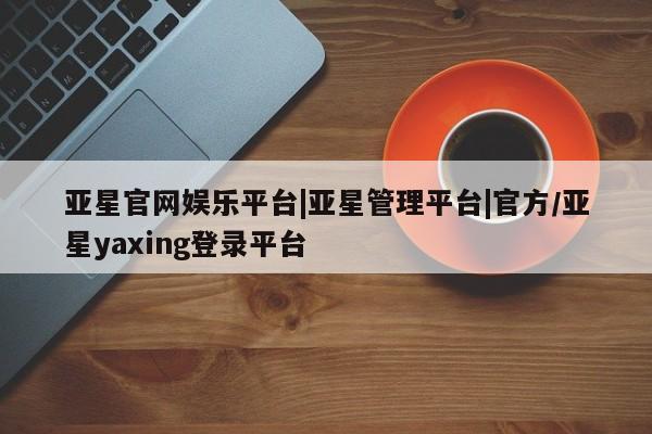 亚星会员开户-会员登陆 亚星开户亚星官网娱乐平台|亚星管理平台|官方/亚星yaxing登录平台